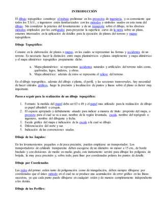 INTRODUCCIÓN
El dibujo topográfico constituye el trabajo preliminar en los proyectos de ingeniería, y es conveniente que
todos los T.S.U., e ingenieros estén familiarizados con los métodos y símbolos usados en esta rama del
dibujo. Sin considerar la práctica del levantamiento y de un transporte sobre el dibujo, ni los diversos
métodos empleados por los cartógrafos para proyectar la superficie curva de la tierra sobre un plano,
estamos interesados en la aplicación de detalles para la ejecución de planos del terreno y mapas
topográficos.
Dibujo Topográfico:
Consiste en la elaboración de planos o mapas, en los cuales se representan las formas y accidentes de un
terreno. Es necesario hacer la distinción entre mapa planimétricos o planos simplemente y mapa altimétrico
y el mapa altimétrico topográfico propiamente dicho.
a. Mapa planimétrico: se representan accidentes naturales y artificiales del terreno tales como,
quebradas, lagos, linderos, y obras.
b. Mapa altimétrico: además de estos se representa el relieve del terreno.
En el dibujo topográfico, además del dibujo e planta, el perfil, y las secciones transversales, hay necesidad
de hacer cálculos gráficos, luego la precisión y localización de puntos y líneas sobre el plano es factor muy
importante.
Pasos a seguir para la realización de un dibujo topográfico:
1. Formato: la medida del papel debe ser 63 x 48 y el papel mas utilizado para la realización de dibujo
es papel albanheli o croquis.
2. El espacio apropiado y debidamente situado para indicar a manera de título: propósito del mapa, o
proyecto para el cual se va a usar, nombre de la región levantada, escala, nombre del topógrafo o
ingeniero, nombre del dibujante y fecha.
3. Escala gráfica del mapa e indicación de la escala a la cual se dibujó.
4. Diferenciación del norte y sur.
5. Indicación de las convenciones usadas.
Dibujo de los Ángulos:
En los levantamientos pequeños o de poca precisión, pueden emplearse un transportador. Los
transportadores de celuloide transparente deben escogerse de un diámetro no menor a 15 cm., de borde
biselado y con divisiones de medio en medio grado, este instrumento servirá para dibujar los polígonos de
brújula, la muy poca precisión y, sobre todo, para finar por coordenadas polares los puntos de detalle.
Dibujo por Coordenadas
Las redes del primer orden tanto de poligonación como de triangulación, deben siempre dibujarse por
coordenadas que el único método en el cual no se produce una acumulación de error gráfico en las líneas
sucesivas, ya que cada punto puede dibujarse en cualquier orden y de manera completamente independiente
a los demás.
Dibujo de los Perfiles:
 