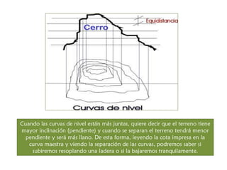 Cuando las curvas de nivel están más juntas, quiere decir que el terreno tiene mayor inclinación (pendiente) y cuando se separan el terreno tendrá menor pendiente y será más llano. De esta forma, leyendo la cota impresa en la curva maestra y viendo la separación de las curvas, podremos saber si subiremos resoplando una ladera o si la bajaremos tranquilamente.  