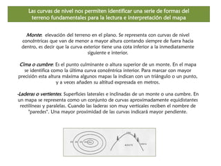 Las curvas de nivel nos permiten identificar una serie de formas del terreno fundamentales para la lectura e interpretación del mapa 
Monte: elevación del terreno en el plano. Se representa con curvas de nivel concéntricas que van de menor a mayor altura contando siempre de fuera hacia dentro, es decir que la curva exterior tiene una cota inferior a la inmediatamente siguiente e interior. Cima o cumbre: Es el punto culminante o altura superior de un monte. En el mapa se identifica como la última curva concéntrica interior. Para marcar con mayor precisión esta altura máxima algunos mapas la indican con un triángulo o un punto, y a veces añaden su altitud expresada en metros. -Laderas o vertientes. Superficies laterales e inclinadas de un monte o una cumbre. En un mapa se representa como un conjunto de curvas aproximadamente equidistantes rectilíneas y paralelas. Cuando las laderas son muy verticales reciben el nombre de "paredes". Una mayor proximidad de las curvas indicará mayor pendiente.  