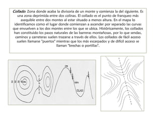 Collado: Zona donde acaba la divisoria de un monte y comienza la del siguiente. Es una zona deprimida entre dos colinas. El collado es el punto de franqueo más asequible entre dos montes al estar situado a menos altura. En el mapa lo identificamos como el lugar donde comienzan a ascender por separado las curvas que envuelven a los dos montes entre los que se ubica. Históricamente, los collados han constituido los pasos naturales de las barreras montañosas, por lo que sendas, caminos y carreteras suelen trazarse a través de ellos. Los collados de fácil acceso suelen llamarse "puertos" mientras que los más escarpados y de difícil acceso se llaman "brechas o portillas".  