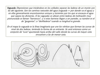 Vaguada: Depresiones que iniciándose en los collados separan las laderas de un monte con las del siguiente. Son los caminos naturales del agua (vaguada = por donde va el agua) y en ellas generalmente encontraremos arroyos y torrentes por los que se encauza el agua que separa las divisorias. Si las vaguadas se ubican entre laderas de inclinación muy pronunciada se llaman "barrancos", y si estas barreras llegan a ser paredes, su nombre es el de "gargantas", o "desfiladeros" cuando su longitud es grande. En el mapa la vaguada es la línea imaginaria que une los vértices que forman las curvas de nivel de dos laderas, teniendo la forma de un entrante. Se verá entonces como un conjunto de "uves" apuntando hacia arriba del valle donde las curvas de mayor cota envuelven a las de menor cota.  
