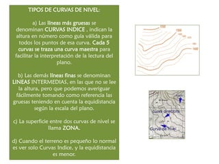 TIPOS DE CURVAS DE NIVEL: a) Las líneas más gruesas se denominan CURVAS INDICE , indican la altura en número como guía válida para todos los puntos de esa curva. Cada 5 curvas se traza una curva maestra para facilitar la interpretación de la lectura del plano. b) Las demás líneas finas se denominan LINEAS INTERMEDIAS, en las que no se lee la altura, pero que podemos averiguar fácilmente tomando como referencia las gruesas teniendo en cuenta la equidistancia según la escala del plano. 
c) La superficie entre dos curvas de nivel se llama ZONA. 
d) Cuando el terreno es pequeño lo normal es ver solo Curvas Indice, y la equidistancia es menor.  