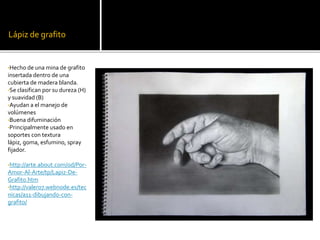 Lápiz de grafito
•Hecho de una mina de grafito
insertada dentro de una
cubierta de madera blanda.
•Se clasifican por su dureza (H)
y suavidad (B)
•Ayudan a el manejo de
volúmenes
•Buena difuminación
•Principalmente usado en
soportes con textura
lápiz, goma, esfumino, spray
fijador.
•http://arte.about.com/od/Por-
Amor-Al-Arte/tp/Lapiz-De-
Grafito.htm
•http://valero7.webnode.es/tec
nicas/a11-dibujando-con-
grafito/
 