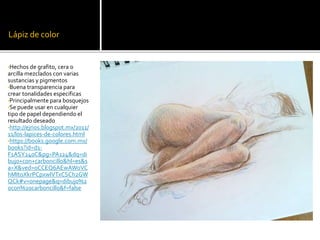 Lápiz de color
•Hechos de grafito, cera o
arcilla mezclados con varias
sustancias y pigmentos
•Buena transparencia para
crear tonalidades especificas
•Principalmente para bosquejos
•Se puede usar en cualquier
tipo de papel dependiendo el
resultado deseado
•http://ejrios.blogspot.mx/2011/
11/los-lapices-de-colores.html
•https://books.google.com.mx/
books?id=d1-
F1ASY240C&pg=PA124&dq=di
bujo+con+carboncillo&hl=es&s
a=X&ved=0CCEQ6AEwAWoVC
hMItoXkrPCpxwIVTxCSCh2GW
QCk#v=onepage&q=dibujo%2
0con%20carboncillo&f=false
 