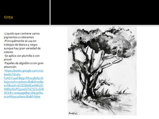tinta
•Liquido que contiene varios
pigmentos o colorantes
•Principalmente se usa en
trabajos de blanco y negro
aunque hay gran variedad de
colores
•Se aplica con plumilla o con
pincel
•Papeles de algodón o con gran
absorción
•https://books.google.com.mx/
books?id=d1-
F1ASY240C&pg=PA124&dq=di
bujo+con+carboncillo&hl=es&s
a=X&ved=0CCEQ6AEwAWoVC
hMItoXkrPCpxwIVTxCSCh2GW
QCk#v=onepage&q=dibujo%2
0con%20carboncillo&f=false
 