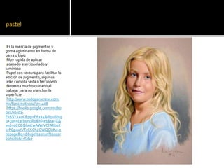 pastel
•Es la mezcla de pigmentos y
goma aglutinante en forma de
barra o lápiz
•Muy rápida de aplicar
•acabado aterciopelado y
luminoso
•Papel con textura para facilitar la
adición de pigmento, algunas
telas como la seda o terciopelo
•Necesita mucho cuidado al
trabajar para no manchar la
superficie
•http://www.todoparacrear.com.
mx/tipscreativos/?p=1408
•https://books.google.com.mx/bo
oks?id=d1-
F1ASY240C&pg=PA124&dq=dibuj
o+con+carboncillo&hl=es&sa=X&
ved=0CCEQ6AEwAWoVChMItoX
krPCpxwIVTxCSCh2GWQCk#v=o
nepage&q=dibujo%20con%20car
boncillo&f=false
 