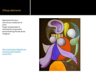 Dibujo abstracto
Representa formas y
estructuras creadas por el
autor.
Exigen al espectador la
voluntad de comprensión
personal del significado de las
imágenes
http://cachonpipo.blogspot.mx
/2014/04/cubismopablo-
picaso.html
 