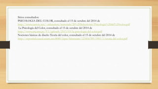 Sitios consultados: 
PSICOLOGIA DEL COLOR, consultado el 15 de octubre del 2014 de 
http://www.eartvic.net/~mbaurierc/materials/20%20Selectivitat/Psicologia%20del%20color.pdf 
La Psicología del Color, consultado el 15 de octubre del 2014 de 
http://www.arq.una.py/V1/uploads/2013/03/la-psicologia-del-color.pdf 
Nociones básicas de diseño Teoría del color, consultado el 15 de octubre del 2014 de 
http://reposital.cuaed.unam.mx:8080/jspui/bitstream/123456789/1901/1/teoria-del-color.pdf 
