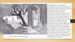 LA PERSPECTIVA ATMOSFÉRICA 
También llamada aérea es un método empleado 
para representar espacios tridimensionales en una 
superficie plana. Posee casi las mismas 
características que la perspectiva que 
encontramos en nuestra vida cotidiana, es decir, 
la manera en que percibimos el espacio y los 
objetos. La luz y el color juegan un papel crucial 
en nuestra percepción, esta técnica se utiliza 
generalmente en los exteriores y fue Leonardo Da 
Vinci el primero en definir la perspectiva 
atmosférica. Se basa en el efecto óptico 
producido por la luz absorbida y reflejada por la 
"atmósfera"una neblina de polvo y humedad. 
Esta neblina es mas densa en la superficie de la 
tierra, ya que diluye la luz y hace que los tonos 
distantes pierdan contraste. El color azul atraviesa 
mejor la neblina y hace que el cielo se vea azul, y 
que lo que se encuentra a lo lejos muestre un 
tono azulado. A lo largo de los siglos, los artistas 
han imitado este efecto natural utilizando tonos 
Liber Veritatis, Claudio de Lorena débiles y pálidos en el horizonte. 
 