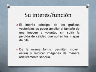 Su interés/función
O El  interés principal de los gráficos
  vectoriales es poder ampliar el tamaño de
  una imagen a voluntad sin sufrir la
  pérdida de calidad que sufren los mapas
  de bits.

O De la misma forma, permiten mover,
  estirar y retorcer imágenes de manera
  relativamente sencilla.
 