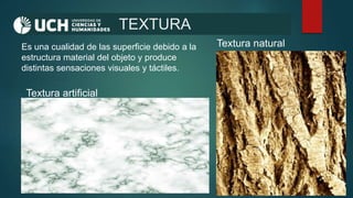 TEXTURA
Es una cualidad de las superficie debido a la
estructura material del objeto y produce
distintas sensaciones visuales y táctiles.
Textura natural
Textura artificial
 