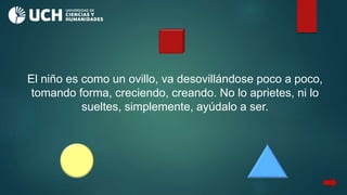 El niño es como un ovillo, va desovillándose poco a poco,
tomando forma, creciendo, creando. No lo aprietes, ni lo
sueltes, simplemente, ayúdalo a ser.
 