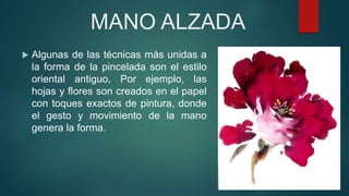 MANO ALZADA
 Algunas de las técnicas más unidas a
la forma de la pincelada son el estilo
oriental antiguo, Por ejemplo, las
hojas y flores son creados en el papel
con toques exactos de pintura, donde
el gesto y movimiento de la mano
genera la forma.
 