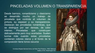 PINCELADAS VOLUMEN O TRANSPARENCIA
Desde barroco, romanticismo y clasicismo
se desarrollo mucho un trabajo de
pincelada que controla el volumen de
pintura, su espesor y su transparencia.
Destacan las pinceladas románticas, que
se distingue por ser densas, de color
intenso. Pinceladas que construyen
delicadamente pero muy acertadas. Suelen
lucirse más cuando estas pinceladas
contienen colores claros y el fondo de la
composición tiene tonos oscuros
Condesa Brigida Spinola Doria, de Peter Paul Rubens, 1606. National
Gallery of Art, Washington DC
 