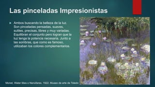 Las pinceladas Impresionistas
 Ambos buscando la belleza de la luz.
Son pinceladas pensadas, suaves,
sutiles, precisas, libres y muy variadas.
Equilibran el conjunto pero logran que la
luz tenga la potencia necesaria. Junto a
las sombras, que como es famoso,
utilizaban los colores complementarios.
Monet, Water lilies o Nenúfares. 1922. Museo de arte de Toledo
 