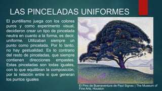 LAS PINCELADAS UNIFORMES
El puntillismo juega con los colores
puros y como experimento visual,
decidieron crear un tipo de pincelada
neutra en cuanto a la forma, es decir,
uniforme. Utilizaban siempre un
punto como pincelada. Por lo tanto,
no hay gestualidad. Es lo contrario
del resto de pinceladas, que siempre
contienen direcciones empastes.
Estas pinceladas son todas iguales,
con lo que equilibran la composición,
por la relación entre si que generan
los puntos iguales
El Pino de Buenaventura de Paul Signac | The Museum of
Fine Arts, Houston
 