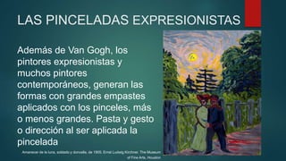 LAS PINCELADAS EXPRESIONISTAS
Además de Van Gogh, los
pintores expresionistas y
muchos pintores
contemporáneos, generan las
formas con grandes empastes
aplicados con los pinceles, más
o menos grandes. Pasta y gesto
o dirección al ser aplicada la
pincelada
Amanecer de la luna, soldado y doncella, de 1905. Ernst Ludwig Kirchner. The Museum
of Fine Arts, Houston
 