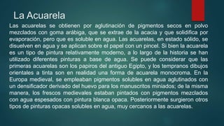 La Acuarela
Las acuarelas se obtienen por aglutinación de pigmentos secos en polvo
mezclados con goma arábiga, que se extrae de la acacia y que solidifica por
evaporación, pero que es soluble en agua. Las acuarelas, en estado sólido, se
disuelven en agua y se aplican sobre el papel con un pincel. Si bien la acuarela
es un tipo de pintura relativamente moderno, a lo largo de la historia se han
utilizado diferentes pinturas a base de agua. Se puede considerar que las
primeras acuarelas son los papiros del antiguo Egipto, y los tempranos dibujos
orientales a tinta son en realidad una forma de acuarela monocroma. En la
Europa medieval, se empleaban pigmentos solubles en agua aglutinados con
un densificador derivado del huevo para los manuscritos miniados; de la misma
manera, los frescos medievales estaban pintados con pigmentos mezclados
con agua espesados con pintura blanca opaca. Posteriormente surgieron otros
tipos de pinturas opacas solubles en agua, muy cercanos a las acuarelas.
 