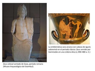 La emblemática vara arcaica con cabeza de águila sobrevivió en el periodo clásico: Zeus servido por Ganimedes en una crátera ática (c.490–480 a. C.)Zeus colosal sentado de Gaza, período romano (Museo Arqueológico de Estambul).