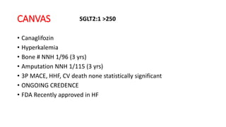 CANVAS
• Canaglifozin
• Hyperkalemia
• Bone # NNH 1/96 (3 yrs)
• Amputation NNH 1/115 (3 yrs)
• 3P MACE, HHF, CV death none statistically significant
• ONGOING CREDENCE
• FDA Recently approved in HF
SGLT2:1 >250
 