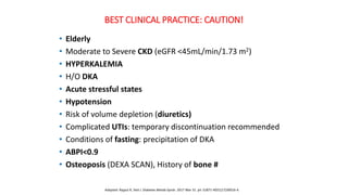 BEST CLINICAL PRACTICE: CAUTION!
• Elderly
• Moderate to Severe CKD (eGFR <45mL/min/1.73 m2)
• HYPERKALEMIA
• H/O DKA
• Acute stressful states
• Hypotension
• Risk of volume depletion (diuretics)
• Complicated UTIs: temporary discontinuation recommended
• Conditions of fasting: precipitation of DKA
• ABPI<0.9
• Osteoposis (DEXA SCAN), History of bone #
Adapted: Rajput R, Ved J. Diabetes Metab Syndr. 2017 Mar 31. pii: S1871-4021(17)30016-4.
 