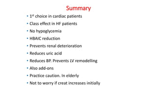 Summary
• 1st choice in cardiac patients
• Class effect in HF patients
• No hypoglycemia
• HBAIC reduction
• Prevents renal deterioration
• Reduces uric acid
• Reduces BP. Prevents LV remodelling
• Also add-ons
• Practice caution. In elderly
• Not to worry if creat increases initially
 