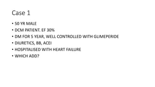 Case 1
• 50 YR MALE
• DCM PATIENT. EF 30%
• DM FOR 5 YEAR, WELL CONTROLLED WITH GLIMEPERIDE
• DIURETICS, BB, ACEI
• HOSPITALISED WITH HEART FAILURE
• WHICH ADD?
 