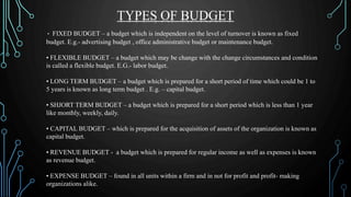 • FIXED BUDGET – a budget which is independent on the level of turnover is known as fixed
budget. E.g.- advertising budget , office administrative budget or maintenance budget.
• FLEXIBLE BUDGET – a budget which may be change with the change circumstances and condition
is called a flexible budget. E.G.- labor budget.
• LONG TERM BUDGET – a budget which is prepared for a short period of time which could be 1 to
5 years is known as long term budget . E.g. – capital budget.
• SHJORT TERM BUDGET – a budget which is prepared for a short period which is less than 1 year
like monthly, weekly, daily.
• CAPITAL BUDGET – which is prepared for the acquisition of assets of the organization is known as
capital budget.
• REVENUE BUDGET - a budget which is prepared for regular income as well as expenses is known
as revenue budget.
• EXPENSE BUDGET – found in all units within a firm and in not for profit and profit- making
organizations alike.
TYPES OF BUDGET
 