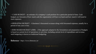 • CASH BUDGET – an estimate of a company’s cash position for a particular period of time. Cash
budgets are forecasts of how much cash the organization will have on hand and how much it will need to
meet expenses.
• OPERATING BUDGET – A business’s forecasted revenues along with forecasted expenses, usually for a
period of one year or less.
• ZERO BASED BUDGET (ZBB) – if the approach adopted in the formulation and preparation of budgets
is based on current level of operations or activities, including current level of expenditure and revenue,
such budgeting is known as traditional budgeting.
Reference - https://www.ihmnotes.in/
 