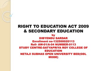 RIGHT TO EDUCATION ACT 2009 
& SECONDARY EDUCATION 
by 
DIBYENDU SARDAR 
Enrollment no-132500020113 
Roll- AW-01/A-04 NUMBER-0113 
STUDY CENTRE-SATYAPRIYA ROY COLLEGE OF 
EDUCATION 
NETAJI SUBHAS OPEN UNIVERSITY BED(ODL 
MODE) 
 