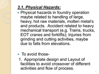 3.1. Physical Hazards:
 Physical hazards in foundry operation
maybe related to handling of large,
heavy, hot raw materials, molten metal’s
and products. Accident related to heavy
mechanical transport (e.g. Trains, trucks,
EOT cranes and forklifts); Injuries from
grinding and cutting activities, maybe
due to falls from elevations.
 To avoid those-
1. Appropriate design and Layout of
facilities to avoid crossover of different
activities and flow of process.
11
 
