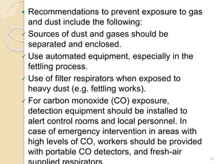  Recommendations to prevent exposure to gas
and dust include the following:
 Sources of dust and gases should be
separated and enclosed.
 Use automated equipment, especially in the
fettling process.
 Use of filter respirators when exposed to
heavy dust (e.g. fettling works).
 For carbon monoxide (CO) exposure,
detection equipment should be installed to
alert control rooms and local personnel. In
case of emergency intervention in areas with
high levels of CO, workers should be provided
with portable CO detectors, and fresh-air
15
 