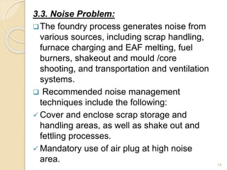 3.3. Noise Problem:
The foundry process generates noise from
various sources, including scrap handling,
furnace charging and EAF melting, fuel
burners, shakeout and mould /core
shooting, and transportation and ventilation
systems.
 Recommended noise management
techniques include the following:
 Cover and enclose scrap storage and
handling areas, as well as shake out and
fettling processes.
 Mandatory use of air plug at high noise
area. 18
 