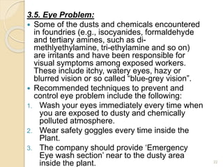 3.5. Eye Problem:
 Some of the dusts and chemicals encountered
in foundries (e.g., isocyanides, formaldehyde
and tertiary amines, such as di-
methlyethylamine, tri-ethylamine and so on)
are irritants and have been responsible for
visual symptoms among exposed workers.
These include itchy, watery eyes, hazy or
blurred vision or so called “blue-grey vision”.
 Recommended techniques to prevent and
control eye problem include the following:
1. Wash your eyes immediately every time when
you are exposed to dusty and chemically
polluted atmosphere.
2. Wear safety goggles every time inside the
Plant.
3. The company should provide ‘Emergency
Eye wash section’ near to the dusty area
inside the plant. 22
 