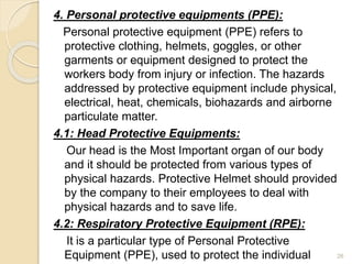 4. Personal protective equipments (PPE):
Personal protective equipment (PPE) refers to
protective clothing, helmets, goggles, or other
garments or equipment designed to protect the
workers body from injury or infection. The hazards
addressed by protective equipment include physical,
electrical, heat, chemicals, biohazards and airborne
particulate matter.
4.1: Head Protective Equipments:
Our head is the Most Important organ of our body
and it should be protected from various types of
physical hazards. Protective Helmet should provided
by the company to their employees to deal with
physical hazards and to save life.
4.2: Respiratory Protective Equipment (RPE):
It is a particular type of Personal Protective
Equipment (PPE), used to protect the individual 26
 