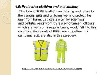 4.6: Protective clothing and ensembles:
This form of PPE is all-encompassing and refers to
the various suits and uniforms worn to protect the
user from harm. Lab coats worn by scientists
and ballistic vests worn by law enforcement officials,
which are worn on a regular basis, would fall into this
category. Entire sets of PPE, worn together in a
combined suit, are also in this category.
31
Fig.10: Protective Clothing’s (Image Source- Google)
 