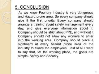 5. CONCLUSION
As we know Foundry Industry is very dangerous
and Hazard prone area. So every company should
give it the first priority. Every company should
arrange a training about safety management every
day, and give everyone information about it.
Company should be strict about PPE, and without it
Company should not allow any workers to enter
into the working area. Company should place a
signboard at every hazard prone area of the
industry to aware the employees. Last of all I want
to say that, ‘At the working place, the goals are
simple- Safety and Security.
33
 