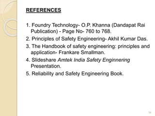 REFERENCES
1. Foundry Technology- O.P. Khanna (Dandapat Rai
Publication) - Page No- 760 to 768.
2. Principles of Safety Engineering- Akhil Kumar Das.
3. The Handbook of safety engineering: principles and
application- Frankare Smallman.
4. Slideshare Amtek India Safety Enginnering
Presentation.
5. Reliability and Safety Engineering Book.
34
 