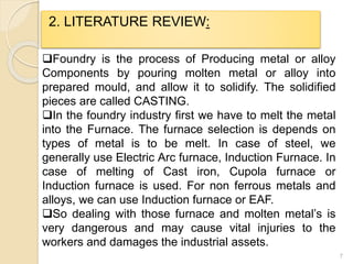 7
2. LITERATURE REVIEW:
Foundry is the process of Producing metal or alloy
Components by pouring molten metal or alloy into
prepared mould, and allow it to solidify. The solidified
pieces are called CASTING.
In the foundry industry first we have to melt the metal
into the Furnace. The furnace selection is depends on
types of metal is to be melt. In case of steel, we
generally use Electric Arc furnace, Induction Furnace. In
case of melting of Cast iron, Cupola furnace or
Induction furnace is used. For non ferrous metals and
alloys, we can use Induction furnace or EAF.
So dealing with those furnace and molten metal’s is
very dangerous and may cause vital injuries to the
workers and damages the industrial assets.
 