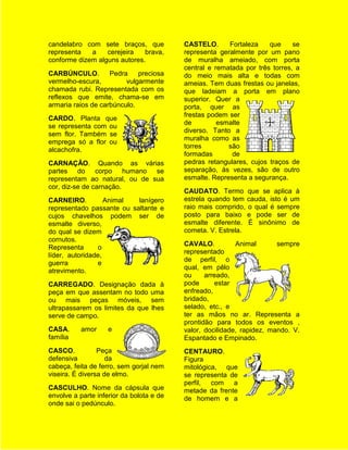 candelabro com sete braços, que           CASTELO.      Fortaleza    que     se
representa   a    cerejeira   brava,      representa geralmente por um pano
conforme dizem alguns autores.            de muralha ameiado, com porta
                                          central e rematada por três torres, a
CARBÚNCULO.         Pedra    preciosa     do meio mais alta e todas com
vermelho-escura,         vulgarmente      ameias. Tem duas frestas ou janelas,
chamada rubi. Representada com os         que ladeiam a porta em plano
reflexos que emite, chama-se em           superior. Quer a
armaria raios de carbúnculo.              porta, quer as
                                          frestas podem ser
CARDO. Planta que
                                          de         esmalte
se representa com ou
                                          diverso. Tanto a
sem flor. Também se
                                          muralha como as
emprega só a flor ou
                                          torres        são
alcachofra.
                                          formadas       de
CARNAÇÃO. Quando as várias                pedras retangulares, cujos traços de
partes do corpo humano se                 separação, às vezes, são de outro
representam ao natural, ou de sua         esmalte. Representa a segurança.
cor, diz-se de carnação.
                                          CAUDATO. Termo que se aplica à
CARNEIRO.          Animal  lanígero       estrela quando tem cauda, isto é um
representado passante ou saltante e       raio mais comprido, o qual é sempre
cujos chavelhos podem ser de              posto para baixo e pode ser de
esmalte diverso,                          esmalte diferente. É sinônimo de
do qual se dizem                          cometa. V. Estrela.
cornutos.
                                          CAVALO.          Animal       sempre
Representa       o
                                          representado
líder, autoridade,
                                          de perfil, o
guerra          e
                                          qual, em pêlo
atrevimento.
                                          ou     arreado,
CARREGADO. Designação dada à              pode      estar
peça em que assentam no todo uma          enfreado,
ou mais peças móveis, sem                 bridado,
ultrapassarem os limites da que lhes      selado, etc., e
serve de campo.                           ter as mãos no ar. Representa a
                                          prontidão para todos os eventos ,
CASA.      amor     e                     valor, docilidade, rapidez, mando. V.
família                                   Espantado e Empinado.
CASCO.           Peça                     CENTAURO.
defensiva           da                    Figura
cabeça, feita de ferro, sem gorjal nem    mitológica, que
viseira. É diversa de elmo.               se representa de
                                          perfil, com a
CASCULHO. Nome da cápsula que             metade da frente
envolve a parte inferior da bolota e de   de homem e a
onde sai o pedúnculo.
 