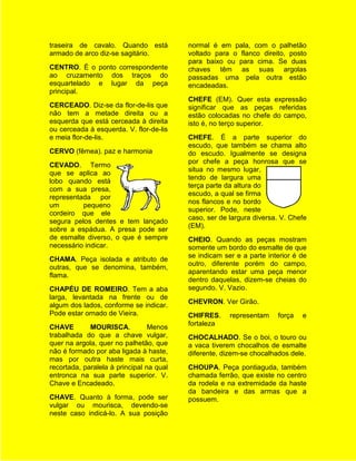 traseira de cavalo. Quando está           normal é em pala, com o palhetão
armado de arco diz-se sagitário.          voltado para o flanco direito, posto
                                          para baixo ou para cima. Se duas
CENTRO. É o ponto correspondente          chaves têm as suas argolas
ao cruzamento dos traços do               passadas uma pela outra estão
esquartelado e lugar da peça              encadeadas.
principal.
                                          CHEFE (EM). Quer esta expressão
CERCEADO. Diz-se da flor-de-lis que       significar que as peças referidas
não tem a metade direita ou a             estão colocadas no chefe do campo,
esquerda que está cerceada à direita      isto é, no terço superior.
ou cerceada à esquerda. V. flor-de-lis
e meia flor-de-lis.                       CHEFE. É a parte superior do
                                          escudo, que também se chama alto
CERVO (fêmea). paz e harmonia             do escudo. Igualmente se designa
                                          por chefe a peça honrosa que se
CEVADO. Termo
                                          situa no mesmo lugar,
que se aplica ao
                                          tendo de largura uma
lobo quando está
                                          terça parte da altura do
com a sua presa,
                                          escudo, a qual se firma
representada por
                                          nos flancos e no bordo
um        pequeno
                                          superior. Pode, neste
cordeiro que ele
                                          caso, ser de largura diversa. V. Chefe
segura pelos dentes e tem lançado
                                          (EM).
sobre a espádua. A presa pode ser
de esmalte diverso, o que é sempre        CHEIO. Quando as peças mostram
necessário indicar.                       somente um bordo do esmalte de que
                                          se indicam ser e a parte interior é de
CHAMA. Peça isolada e atributo de
                                          outro, diferente porém do campo,
outras, que se denomina, também,
                                          aparentando estar uma peça menor
flama.
                                          dentro daquelas, dizem-se cheias do
CHAPÉU DE ROMEIRO. Tem a aba              segundo. V. Vazio.
larga, levantada na frente ou de
                                          CHEVRON. Ver Girão.
algum dos lados, conforme se indicar.
Pode estar ornado de Vieira.              CHIFRES.     representam    força   e
                                          fortaleza
CHAVE        MOURISCA.           Menos
trabalhada do que a chave vulgar,         CHOCALHADO. Se o boi, o touro ou
quer na argola, quer no palhetão, que     a vaca tiverem chocalhos de esmalte
não é formado por aba ligada à haste,     diferente, dizem-se chocalhados dele.
mas por outra haste mais curta,
recortada, paralela à principal na qual   CHOUPA. Peça pontiaguda, também
entronca na sua parte superior. V.        chamada ferrão, que existe no centro
Chave e Encadeado.                        da rodela e na extremidade da haste
                                          da bandeira e das armas que a
CHAVE. Quanto à forma, pode ser           possuem.
vulgar ou mourisca, devendo-se
neste caso indicá-lo. A sua posição
 