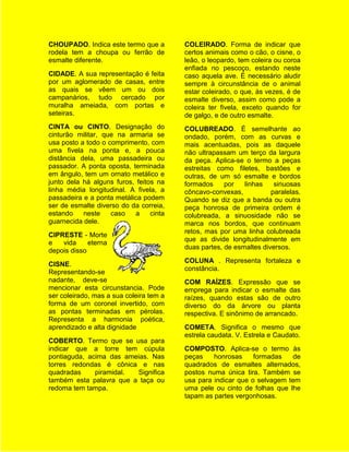 CHOUPADO. Indica este termo que a        COLEIRADO. Forma de indicar que
rodela tem a choupa ou ferrão de         certos animais como o cão, o cisne, o
esmalte diferente.                       leão, o leopardo, tem coleira ou coroa
                                         enfiada no pescoço, estando neste
CIDADE. A sua representação é feita      caso aquela ave. É necessário aludir
por um aglomerado de casas, entre        sempre à circunstância de o animal
as quais se vêem um ou dois              estar coleirado, o que, às vezes, é de
campanários, tudo cercado por            esmalte diverso, assim como pode a
muralha ameiada, com portas e            coleira ter fivela, exceto quando for
seteiras.                                de galgo, e de outro esmalte.
CINTA ou CINTO. Designação do            COLUBREADO. É semelhante ao
cinturão militar, que na armaria se      ondado, porém, com as curvas e
usa posto a todo o comprimento, com      mais acentuadas, pois as daquele
uma fivela na ponta e, a pouca           não ultrapassam um terço da largura
distância dela, uma passadeira ou        da peça. Aplica-se o termo a peças
passador. A ponta oposta, terminada      estreitas como filetes, bastões e
em ângulo, tem um ornato metálico e      outras, de um só esmalte e bordos
junto dela há alguns furos, feitos na    formados     por   linhas    sinuosas
linha média longitudinal. A fivela, a    côncavo-convexas,           paralelas.
passadeira e a ponta metálica podem      Quando se diz que a banda ou outra
ser de esmalte diverso do da correia,    peça honrosa de primeira ordem é
estando    neste    caso    a    cinta   colubreada, a sinuosidade não se
guarnecida dele.                         marca nos bordos, que continuam
                                         retos, mas por uma linha colubreada
CIPRESTE - Morte
                                         que as divide longitudinalmente em
e   vida     eterna
                                         duas partes, de esmaltes diversos.
depois disso
                                         COLUNA . Representa fortaleza e
CISNE.
                                         constância.
Representando-se
nadante, deve-se                         COM RAÍZES. Expressão que se
mencionar esta circunstancia. Pode       emprega para indicar o esmalte das
ser coleirado, mas a sua coleira tem a   raízes, quando estas são de outro
forma de um coronel invertido, com       diverso do da árvore ou planta
as pontas terminadas em pérolas.         respectiva. E sinônimo de arrancado.
Representa a harmonia poética,
aprendizado e alta dignidade             COMETA. Significa o mesmo que
                                         estrela caudata. V. Estrela e Caudato.
COBERTO. Termo que se usa para
indicar que a torre tem cúpula           COMPOSTO. Aplica-se o termo às
pontiaguda, acima das ameias. Nas        peças    honrosas     formadas   de
torres redondas é cônica e nas           quadrados de esmaltes alternados,
quadradas     piramidal. Significa       postos numa única tira. Também se
também esta palavra que a taça ou        usa para indicar que o selvagem tem
redoma tem tampa.                        uma pele ou cinto de folhas que lhe
                                         tapam as partes vergonhosas.
 