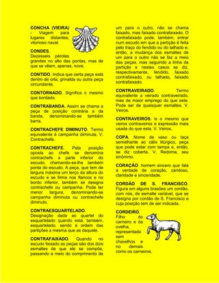CONCHA (VIEIRA)                          um para o outro, não se chama
-    Viagem      para                    faixado, mas faixado contrafaixado. O
lugares distantes;                       contrafaixado pode, também, entrar
vitorioso naval.                         num escudo em que a partição é feita
                                         pelo traço do fendido ou do talhado e,
CONDES.                                  então, a mudança dos esmaltes de
Dezesseis pérolas                        um para o outro não se faz a meio
grandes no alto das pontas, mas de       das peças, mas seguindo a linha da
que se vêem, apenas, nove;               partição e nestes casos se diz,
                                         respectivamente, fendido, faixado
CONTIDO. Indica que certa peça está
                                         contrafaixado, ou talhado, faixado
dentro de orla, grinalda ou outra peça
                                         contrafaixado.
circundante.
                                         CONTRAVEIRADO.               Termo
CONTORNADO. Significa o mesmo
                                         equivalente a veirado contraveirado,
que bordado.
                                         mas de maior emprego do que este.
CONTRABANDA. Assim se chama a            Pode ser de quaisquer esmaltes. V.
peça de posição contrária a da           Veiros.
banda, denominando-se também
                                         CONTRAVEIROS. is o mesmo que
barra.
                                         veiros contraveiros e expressão mais
CONTRACHEFE DIMINUTO. Termo              usada do que esta. V. Veiros.
equivalente à campanha diminuta. V.
                                         COPA. Nome de vaso ou taça
Contrachefe.
                                         semelhante ao cálix litúrgico, peça
CONTRACHEFE.        Pela    posição      que pode estar com tampa e, então,
oposta ao chefe se denomina              se diz coberta. V. Redoma, seu
contrachefe a parte inferior do          sinônimo.
escudo, chamando-se-lhe também
                                         CORAÇÃO. homem sincero que fala
ponta do escudo. A peça, que tem de
                                         a verdade de coração, caridoso,
largura máxima um terço da altura do
                                         claridade e sinceridade.
escudo e se firma nos flancos e no
bordo inferior, também se designa        CORDÃO DE S. FRANCISCO.
contrachefe ou campanha. Pode ter        Figura em alguns brasões um cordão,
menor     largura,  denominando-se       com nós, de esmalte variável, que se
campanha diminuta ou contrachefe         designa por cordão de S. Francisco e
diminuto.                                cuja posição tem de ser indicada.
CONTRAESQUARTELADO.                      CORDEIRO.
Designação dada ao quartel do            Filho      do
esquartelado quando está, também,        carneiro e da
esquartelado, sendo a ordem das          ovelha,
partições a mesma que as daquele.        representado
                                         sem
CONTRAFAIXADO.        Quando     no
                                         chavelhos e
escudo faixado as peças são dos dois
                                         no     demais
esmaltes de que ele se compõe,
                                         como os carneiros.
passando a meio do comprimento de
 