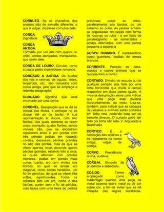 CORNUTO. Se os chavelhos dos             preciosas     posta    ao      meio,
animais são de esmalte diferente, o      paralelamente aos bordos, de um
que é vulgar, dizem-se cornutos dele.    extremo ao outro. As pedras acham-
                                         se engastadas em peças com forma
COROA.                                   de losango os rubis - e em feitio de
Dignidade                                paralelogramo - as esmeraldas -
                                         postas alternadas, com uma pérola
COROA
                                         pequena a separá-la
ANTIGA.
Formada por um aro com quatro ou         CORPO HUMANO. E representado
cinco pontas alongadas, triangulares,    como guerreiro, vestido de armas
que saem dele.                           brancas.
COROA DE LOURO. Circular, como           CORRENTE. Posição de cães,
a usada pelos imperadores romanos.       veados e outros animais que se
                                         representam a correr.
COROADO A ANTIGA. Os bustos
dos reis e rainhas, de águias, leões,    CORTADO. Divisão do escudo ou de
leopardos, etc., são coroados com        qualquer partição sua, feita por uma
coroa antiga, pelo que se emprega a      linha horizontal que divide o campo
referida designação.                     respectivo em duas partes iguais. A
                                         mesma designação serve para indicar
COROADO. Significa que           está
                                         que uma peça está dividida
encimado por uma coroa.
                                         horizontalmente, ao meio. Usa-se,
CORONEL. Designação que se dá às         também, para indicar que as cabeças
coroas dos títulos, a começar no de      de pessoas e animais estão cortadas
duque até ao de barão. A sua             em linha reta, podendo esta ser de
representação é: duque, com oito         esmalte diverso. O cortado pode ser
florões, dos quais somente se vêem       feito por linha não reta. V. Arqueado e
cinco; marquês, quatro florões, sendo    Bastilhado.
visíveis três, que se encontram
                                         CORTIÇO.       É      a
separados entre si por pontas com
                                         habitação das abelhas e
três pérolas postas em roquete;
                                         se representa na forma
condes, dezesseis pérolas grandes
                                         antiga,   vulgar,   de
no alto das pontas, mas de que se
                                         cortiça.
vêem, apenas, nove; visconde, quatro
pérolas grandes, estando três a vista,   CORVO.      Providência
as quais alternam com pérolas            divina, audácia.
menores, postas em pontas mais
curtas; barão, aro com virolas nos       CORUJA. Símbolo de
bordos, no qual se enrola em             prudência e sabedoria.
diagonal, como banda heráldica, um
fio de péro1as, do qual se vêem três     COSIDO.            Termo
voltas, eqüidistantes. Todos os          empregado           como
coronéis têm um aro, como o dos          subterfúgio quando uma peça de
barões, porém sem o fio de pérolas,      metal assenta sobre metal ou de cor
mas todos com uma fieira de pedras       sobre cor, a fim de evitar que se dê
                                         infração das regras heráldicas.
 