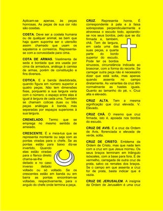 Aplicam-se   apenas,   às   peças      CRUZ.       Representa    honra,    É
honrosas. As peças de sua cor não      correspondente à pala e à faixa
são cosidas.                           sobrepostas perpendicularmente e
                                       atravessa o escudo todo, apoiando-
COSTA. Deve ser a costela humana       se nos seus bordos, pelo que se diz
ou de qualquer animal, se bem que      firmada e, também,
haja quem suponha ser o utensílio      chã. Tem de largura,
assim chamado que usam os              em cada uma das
sapateiros e correeiros. Representa-   suas peças, a quarta
se com a convexidade para cima.        parte      do    bordo
                                       superior do escudo.
COTA DE ARMAS. Vestimenta de
                                       Pode ter os bordos
seda e bordada que era usada por
                                       sinuosos, circunstância indicada ao
cima da armadura, análoga à camisa
                                       brasonar, com a forma do recorte. Se
de armas, porém de constituição e
                                       carregar outra peça não é necessário
fins diversos.
                                       dizer que está solta, mas apenas
COTICA. E a banda desdobrada,          quando       assenta    no     campo
quando figura em número superior a     diretamente. As variantes da cruz têm
quatro peças. Não tem dimensões        normalmente as hastes iguais.
fixas, porquanto a sua largura varia   Quanto ao tamanho do pé, v. Cruz
com o número; o espaço entre elas é    alta e elevado.
igual à largura de cada uma. Também
                                       CRUZ ALTA. Tem a mesma
se chamam coticas duas ou três
                                       significação que cruz elevada. V.
peças análogas à banda, mas
                                       Elevado.
separadas por espaços superiores à
sua largura.                           CRUZ CHÁ. O mesmo que cruz
                                       firmada, isto é, apoiada nos bordos
CRENELADO.  Termo  que           se
                                       do escudo.
emprega no mesmo sentido         de
ameiado.                               CRUZ DE AVIS. E a cruz da Ordem
                                       de Avis, florenciada e elevada de
CRESCENTE. É a meia-lua que se
                                       verde, solta.
representa montante ou seja com as
pontas viradas para o chefe. Se as     CRUZ DE CRISTO. Emblema da
pontas estão para baixo diz-se         Ordem de Cristo, mas que nada tem
invertido. Quando                      com a cruz em que Jesus morreu. Os
elas estão viradas                     seus braços terminam em triângulo
para o flanco direito                  isósceles, com a base para fora. E de
chama-se-lhe                           vermelho, carregada de outra cruz de
deitado e no caso                      prata, salvo os remates dos braços.
inverso      deitado                   Se o campo em que assenta a cruz
voltado ou só voltado. Se os           for de prata, basta indicar que é
crescentes estão em banda ou em        vazia.
barra as pontas encontram-se
voltadas, respectivamente, para o      CRUZ DE JERUSALEM. A insígnia
angulo do chefe onde termina a peça.   da Ordem de Jerusalém é uma cruz
 