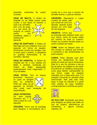 potenteia,   cantonada   de   quatro   mundo ter a cruz que o encima de
cruzetas.                              esmalte diverso, o qual se indicará.
CRUZ DE MALTA. A Ordem do              CRUZEIRO. Representa o vulgar
Hospital ou de Malta possui duas       cruzeiro de pedra, pelo
cruzes: a que figura no escudo, o      que consta de uma cruz
qual é de vermelho,                    elevada, assente quase
com cruz de prata,                     sempre em uma base
e a que serve de                       de dois degraus.
insígnia ou contra-
senha           dos                    CRUZETA. Termo que
cavaleiros, pátea e                    se emprega para designar tanto uma
duplamente                             cruz menor, como as cruzes soltas
aguçada.                               em número de duas ou superior.
                                       Podem as cruzetas rematar peças ou
CRUZ DE SANT'IAGO. A Ordem de          serem sustidas por estas.
Sant'Iago tem por emblema uma cruz
especial, em forma de espada,          CUME. Assim se designa cada um
terminando o punho em coração, com     dos montes ou cabeços que formam
a ponta para o exterior, e apresenta   a montanha e são arredondados na
as guardas florenciadas. E de          parte superior.
vermelho, elevada.
                                       CUNHA. Peça utilizada para abrir
CRUZ DO HOSPITAL. A Ordem do           fendas por afastamento de duas
Hospital por ter a sua cabeça em       partes do corpo em que é introduzida.
Malta é, também, conhecida por         Este foi o seu fim primitivo e ela se
Ordem     de    Malta, designação      fez de pedra, de madeira ou de metal.
presentemente mais vulgarizada. V.     Encontra-se na heráldica portuguesa,
Cruz de Malta.                         como peça falante, representada na
                                       sua forma vulgar de trapézio
CRUZ PÁTEA. Tem os braços              isósceles com a base para cima. É a
levemente côncavos,                    projeção horizontal do utensílio atrás
os quais se alargam                    mencionado, feita pelo lado mais
para    os   extremos.                 largo. A base do utensílio é a parte
Pode ser solta, de pé                  mais estreita da peça heráldica,
aguçado, ou firmada,                   correspondendo a contrária ao gume.
mas neste caso necessita de
especificação.
CRUZ POTENTEIA.
Os seus braços
terminam em T. É
solta e pode ter o pé                  DE SUA COR. Expressão que serve
aguçado.                               para designar as peças que estão na
                                       sua cor própria, aplicando-se às
CRUZADO. Termo que se emprega          montanhas, a alguns animais,
para designar a circunstância de o     vegetais, etc.
 