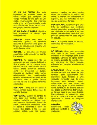 DE UM NO OUTRO. Por esta                apenas o podem ter seus bordos
expressão se entende serem as           livres: na bordadura, o interior; no
várias peças que carregam um            chefe, o inferior; no contrachefe, o
campo formado de uma cor e de um        superior, etc.; nas firmadas, os que
metal, inversamente dos mesmos          não se apóiam nos flancos.
metal e cor. V. Entrecambado e não
se confunda com de um para o outro,     DENTICULADO. É formado por uma
designação de caso diferente.           linha de saliências que lembram
                                        dentes ou ameias, separados entre si
DE UM PARA O OUTRO. Significa           por distância aproximada à da sua
esta expressão o mesmo que              largura. Na bordadura deve ficar uma
entrecambado.                           peça do denticulado em cada ângulo
                                        do escudo.
DEBRUM. Nome que toma a
bordadura quando se encontra            DIREITA. A parte direita do escudo,
reduzida à trigésima sexta parte da     contrária à do observador.
largura do escudo, pois é igual a um
sexto daquela peça.                     diverso.

DECOTE. É sinônimo de tronco            DO MESMO. Quer esta expressão
esgalhado, onde se pode ver quanto      dizer que é do último esmalte
lhe respeita.                           nomeado e se emprega para evitar
                                        repetição. Somente se aplica dentro
DEITADO. As peças que não se            da mesma partição do escudo e não
encontram na sua posição habitual e     em referência ao último esmalte
têm a parte que é costume estar         existente na partição anteriormente
voltada para o chefe virada para o      descrita.
flanco direito dizem-se deitadas,
como os crescentes e outras.            DOBRE-CRUZ. Peça peculiar da
Emprega-se também este termo            armaria nacional, que talvez se haja
relativamente   aos     quadrúpedes     formado pelo ajustamento das
quando se encontram na posição de       seguintes: duas faixetas e uma
descanso, com a parte ventral           vergueta, formando cruz de duas
assente no solo e as patas dianteiras   travessas, sem estarem, porém,
estendidas.                             sobrepostas. As seis partes do
                                        campo são iguais e estão contidas
DENTADO. Termo que se aplica a          numa bordadura do mesmo esmalte
vários animais cujos dentes são de      das peças que formam a dobre-cruz e
esmalte diverso.                        de largura igual à dos seus braços.
                                        Racionalmente, a dobre-cruz não
DENTELADO. Quando os bordos de          inclui a bordadura, mas os antigos
uma peça têm dentes curtos e            aplicavam o nome ao conjunto
miúdos, cortados em ângulo reto,        mencionado.
sem número, lembrando dentes de
serra, chamam-se dentelados. Não        DRAGÃO.
se aplica o dentelado a todos os        Representa     valor,
bordos das peças, a não ser que         proteção, cuidado e
estejam soltas, pois nas outras,        vigilância.
 