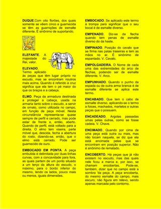 DUQUE.Com oito florões, dos quais        EMBOCADO. Se aplicado este termo
somente se vêem cinco e guarnecida       à trompa para significar que o seu
se têm as guarnições de esmalte          bocal é de esmalte diverso.
diferente. É sinônimo de suportando.
                                         EMPENADO. Diz-se da flecha
                                         quando tem penas de esmalte
                                         diverso do da haste.
                                         EMPINADO. Posição do cavalo que
                                         se firma nas patas traseiras e tem as
ELEFANTE. A                              mãos no ar. É sinônimo de
majestade   do                           espantado. V. Cavalo.
Rei, valor.
                                         EMPOLGADEIRA. O Nome de cada
ELEVADO.                                 uma das extremidades do arco de
Termo aplicado                           flechas, podendo ser de esmalte
às peças que têm lugar próprio no        diferente. V. Arco.
escudo, mas se encontram noutros
mais acima. Quando é referido à cruz     EMPUNHADO. Quando o punho da
significa que ela tem o pé maior do      espada ou de outra arma branca é de
que os braços e a cabeça.                esmalte diferente se aplica este
                                         termo.
ELMO. Peça da armadura destinada
a proteger a cabeça, usada na            ENCABADO. Que tem o cabo de
armaria tanto sobre o escudo, a servir   esmalte diverso, aplicando-se o termo
de ornato, como utilizada no campo,      a foices, machados, martelos e outras
em função de peça móvel. Nesta           peças que o possuem.
circunstância representa-se quase
                                         ENCADEADO. Argolas passadas
sempre de perfil e cerrado, mas pode
                                         umas pelas outras, como se fosse
estar de frente e, então, aberto.
                                         cadeia. V. Chave.
Quando de perfil, está voltado para a
direita. O elmo tem viseira, parte       ENCIMADO. Quando por cima de
móvel que, descida, fecha a abertura     uma peça está outra ou mais, mas
do rosto, dizendo-se, então, que o       não tocam naquela, se diz que ela
elmo está cerrado. Pode ser              está encimada pelas que se
guarnecido de ouro.                      encontram em posição superior. Não
                                         é sinônimo de rematado.
EMBOCADO EM PONTA. A peça
embutida é delimitada por duas linhas    ENCOBERTO. Há peças que já não
curvas, com a concavidade para fora,     existem no escudo, mas das quais
as quais partem de um ponto situado      nele ficou a marca e, por isso, se
a um terço da altura do escudo, o        chamam      encobertas.    Pode-se,
máximo, para o bordo inferior do         também, dizer que no campo está a
mesmo, tendo os lados, pouco mais        sombra 'da peça. A peça encoberta,
ou menos, iguais dimensões.              do mesmo esmalte do campo, mais
                                         escuro, não figura em relevo, sendo
                                         apenas marcada pelo contorno.
 