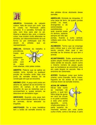 das pétalas diz-se abotoada desse
                                          esmalte.
                                          ABROLHO. Símbolo da intrepidez. É
                                          uma peça de ferro, de quatro pontas
ABARCA. Variedade de calçado              unidas na base,
rústico, feito de couro por curtir, que   divergentes e de
foi usado na Península pelos              extremidades
serranos. É a sandália, formada de        eqüidistantes,    a
sola, com tiras para atar no pé.          qual, quando posta
Abarca e alparca são, pois, a mesma       no terreno, assenta
coisa, mas andam muito alteradas na       sempre em três das
armaria, por desconhecimento da sua       pontas, ficando a outra vertical,
forma ou por estilização que lhe          voltada para cima. Tem por sinônimo
deram      os     artistas  que      as   estrepe.
representaram.                            AÇAMADO. Termo que se emprega
ABELHA. Símbolo do trabalho e             para indicar que o urso tem açamo,
previdência.                              sendo preciso dizer qual o seu
Inseto que                                esmalte se for diverso do que tem o
se                                        animal.
representa                                ACANTONADO. Estão acantonadas
posto    em                               quatro peças móveis postas uma em
pala, com                                 cada cantão do escudo, assim como
as     asas                               o mesmo número de peças iguais
meio abertas, visto pelas costas.         que na bordadura se encontrem uma
ABERTO. Palavra que se aplica ao          em cada ângulo do escudo. Não é
castelo, torre, torreão ou qualquer       sinônimo de cantonado.
porção de muralha onde haja uma           ACESO. Qualquer coisa que tenha
porta de esmalte diverso do da            chama, como brandão, facho, brasa,
construção em que se encontra.            fogueira se diz acesa se as suas
ABISMO (EM). A peça está posta em         chamas forem de esmalte diverso.
abismo se, apesar de se encontrar no      ACHA DE ARMAS.
centro do campo, é de menor               Dá-se este nome
tamanho do que as restantes que a         ao machado de
acompanham e, quase sempre, se            guerra, o qual tem
descreve em derradeiro lugar.             folha larga de gume
ABOCADO. Quando uma peça tem              em arco de círculo
as suas extremidades dentro da boca       e na parte contrária
de animais, diz-se abocada ou             a esta uma ponta
engolida.                                 aguçada,       curva,
                                          virada para baixo. A
ABOTOADO. Se a rosa heráldica             parte superior do
tem o botão de esmalte diverso do         machado termina por uma ponta
                                          curta e forte, como a da lança, e para
 
