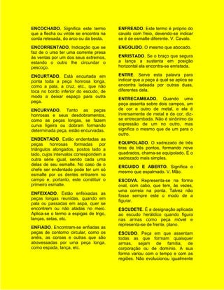 ENCOCHADO. Significa este termo         ENFREADO. Este termo é próprio do
que a flecha ou virote se encontra na   cavalo com freio, devendo-se indicar
corda retesada, do arco ou da besta.    se é de esmalte diferente. V. Cavalo.
ENCORRENTADO. Indicação que se          ENGOLIDO. O mesmo que abocado.
faz de o urso ter uma corrente presa
às ventas por um dos seus extremos,     ENRISTADO. Se o braço que segura
estando o outro lhe circundar o         a lança a sustenta em posição
pescoço.                                horizontal ela encontra-se enristada.

ENCURTADO. Está encurtada em            ENTRE. Serve esta palavra para
ponta toda a peça honrosa longa,        indicar que a peça à qual se aplica se
como a pala, a cruz, etc., que não      encontra ladeada por outras duas,
toca no bordo inferior do escudo, de    diferentes dela.
modo a deixar espaço para outra
                                        ENTRECAMBADO. Quando uma
peça.
                                        peça assenta sobre dois campos, um
ENCURVADO. Tanto as peças               de cor e outro de metal, e ela é
honrosas e seus desdobramentos,         inversamente de metal e de cor, diz-
como as peças longas, se fazem          se entrecambada. Não é sinônimo da
curva ligeira ou dobram formando        expressão de um no outro, mas
determinada peça, estão encurvadas.     significa o mesmo que de um para o
                                        outro.
ENDENTADO. Estão endentadas as
peças     honrosas     formadas   por   EQUIPOLADO. O xadrezado de três
triângulos alongados, postos lado a     tiras de três pontos, formando nove
lado, cujos intervalos correspondem a   quadrados, chama-se equipolado. É o
outra série igual, sendo cada uma       xadrezado mais simples.
delas de seu esmalte. No caso de o
                                        ERGUIDO E ABERTO. Significa o
chefe ser endentado pode ter um só
                                        mesmo que espalmado. V. Mão.
esmalte por os dentes entrarem no
campo e, portanto, este constituir o    ESCOVA. Representa-se na forma
primeiro esmalte.                       oval, com cabo, que tem, às vezes,
                                        uma correia na ponta. Talvez não
ENFEIXADO. Estão enfeixadas as
                                        fosse sempre este o modo de a
peças longas reunidas, quando em
                                        figurar.
pala ou passadas em aspa, quer se
encontrem ou não atadas no meio.        ESCUDETE. É a designação aplicada
Aplica-se o termo a espigas de trigo,   ao escudo heráldico quando figura
lanças, setas, etc.                     nas armas como peça móvel e
                                        representa-se de frente, plano.
ENFIADO. Encontram-se enfiadas as
peças de contorno circular, como os     ESCUDO. Peça em que assentam
anéis, as coroas e outras que são       todas as que formam quaisquer
atravessadas por uma peça longa,        armas, sejam de família, de
como espada, lança, etc.                corporação ou de domínio. A sua
                                        forma variou com o tempo e com as
                                        regiões. Não evolucionou igualmente
 